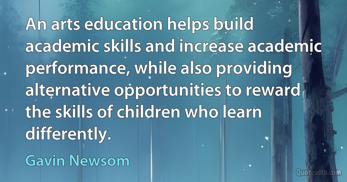 An arts education helps build academic skills and increase academic performance, while also providing alternative opportunities to reward the skills of children who learn differently. (Gavin Newsom)