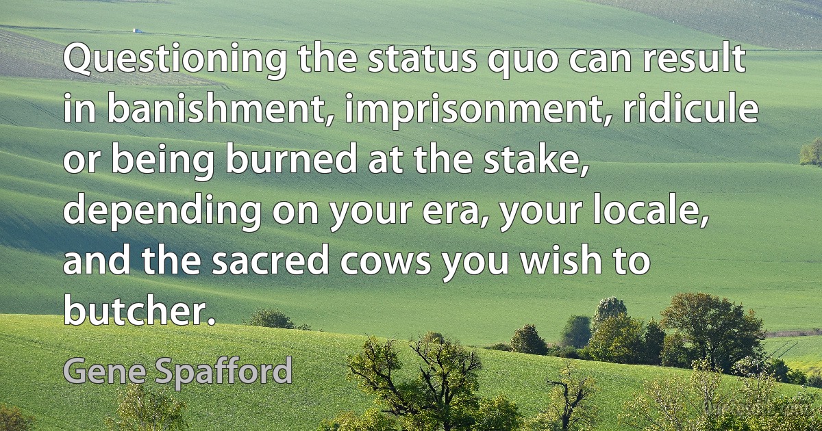 Questioning the status quo can result in banishment, imprisonment, ridicule or being burned at the stake, depending on your era, your locale, and the sacred cows you wish to butcher. (Gene Spafford)