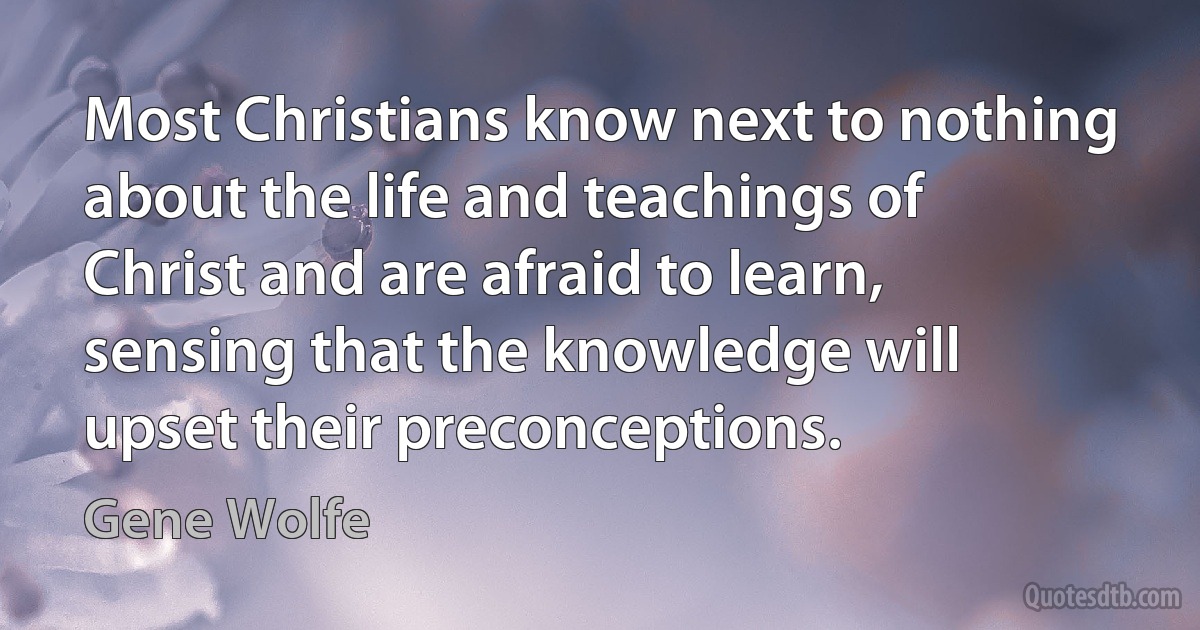 Most Christians know next to nothing about the life and teachings of Christ and are afraid to learn, sensing that the knowledge will upset their preconceptions. (Gene Wolfe)