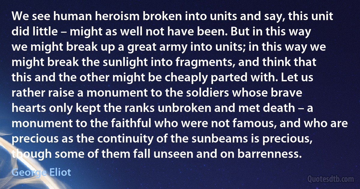 We see human heroism broken into units and say, this unit did little – might as well not have been. But in this way we might break up a great army into units; in this way we might break the sunlight into fragments, and think that this and the other might be cheaply parted with. Let us rather raise a monument to the soldiers whose brave hearts only kept the ranks unbroken and met death – a monument to the faithful who were not famous, and who are precious as the continuity of the sunbeams is precious, though some of them fall unseen and on barrenness. (George Eliot)