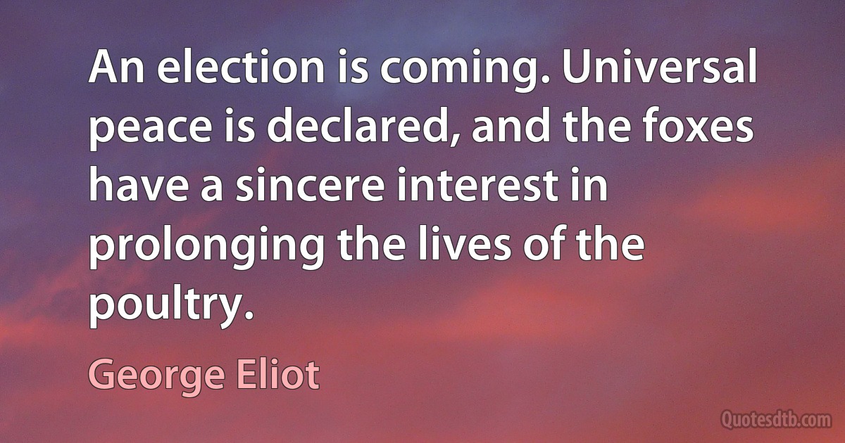 An election is coming. Universal peace is declared, and the foxes have a sincere interest in prolonging the lives of the poultry. (George Eliot)