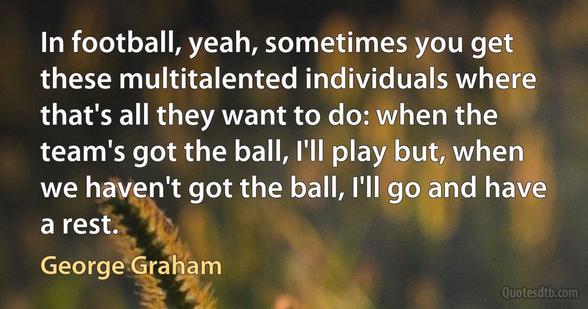 In football, yeah, sometimes you get these multitalented individuals where that's all they want to do: when the team's got the ball, I'll play but, when we haven't got the ball, I'll go and have a rest. (George Graham)