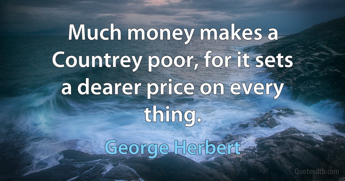 Much money makes a Countrey poor, for it sets a dearer price on every thing. (George Herbert)