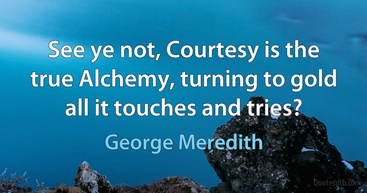 See ye not, Courtesy is the true Alchemy, turning to gold all it touches and tries? (George Meredith)