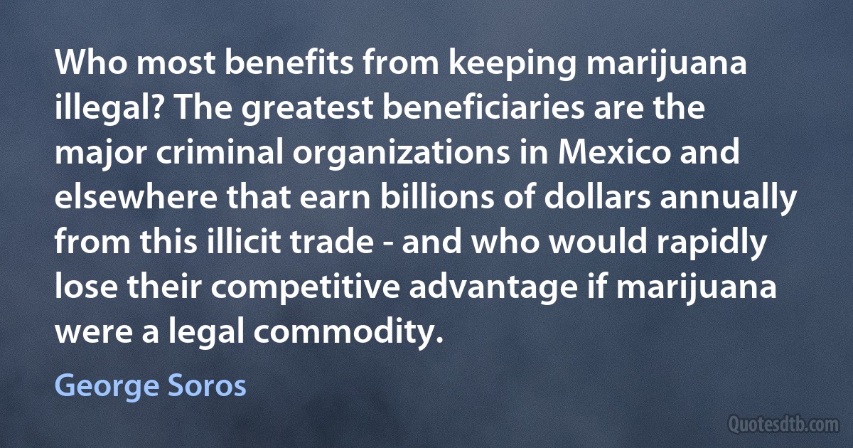 Who most benefits from keeping marijuana illegal? The greatest beneficiaries are the major criminal organizations in Mexico and elsewhere that earn billions of dollars annually from this illicit trade - and who would rapidly lose their competitive advantage if marijuana were a legal commodity. (George Soros)