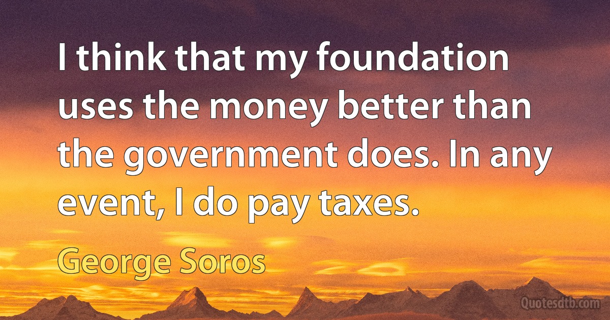 I think that my foundation uses the money better than the government does. In any event, I do pay taxes. (George Soros)