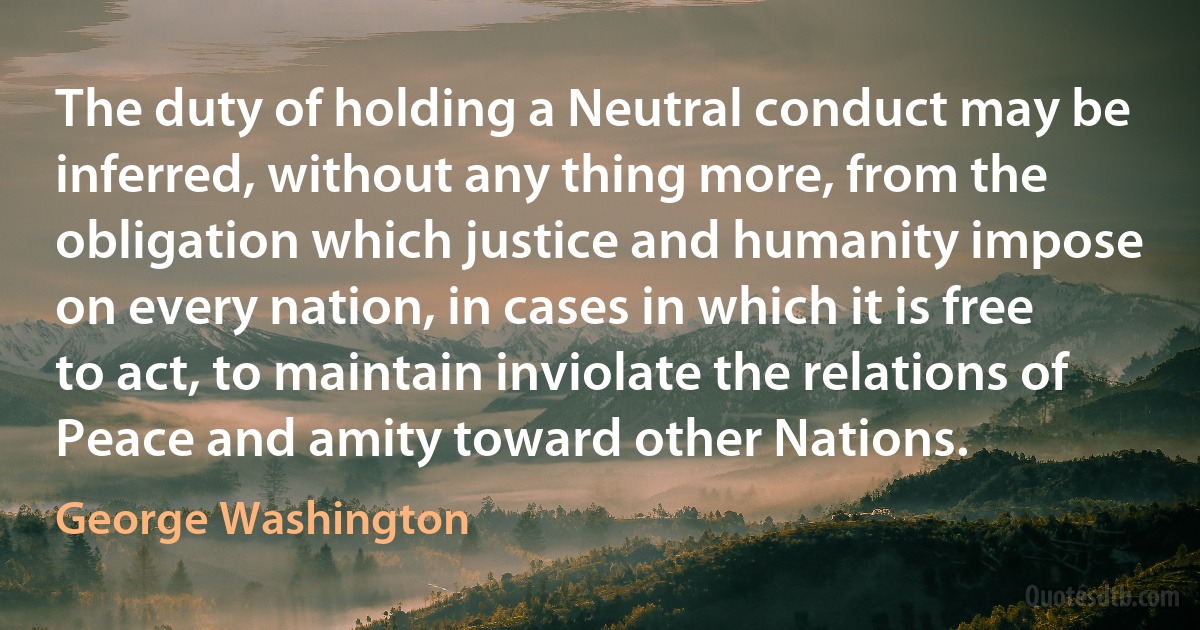 The duty of holding a Neutral conduct may be inferred, without any thing more, from the obligation which justice and humanity impose on every nation, in cases in which it is free to act, to maintain inviolate the relations of Peace and amity toward other Nations. (George Washington)