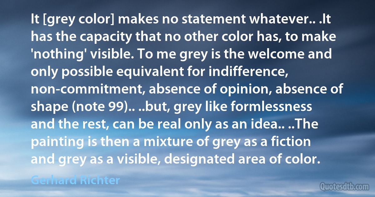 It [grey color] makes no statement whatever.. .It has the capacity that no other color has, to make 'nothing' visible. To me grey is the welcome and only possible equivalent for indifference, non-commitment, absence of opinion, absence of shape (note 99).. ..but, grey like formlessness and the rest, can be real only as an idea.. ..The painting is then a mixture of grey as a fiction and grey as a visible, designated area of color. (Gerhard Richter)