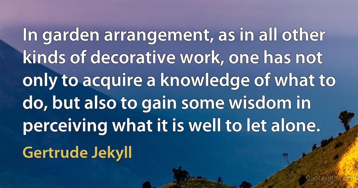 In garden arrangement, as in all other kinds of decorative work, one has not only to acquire a knowledge of what to do, but also to gain some wisdom in perceiving what it is well to let alone. (Gertrude Jekyll)