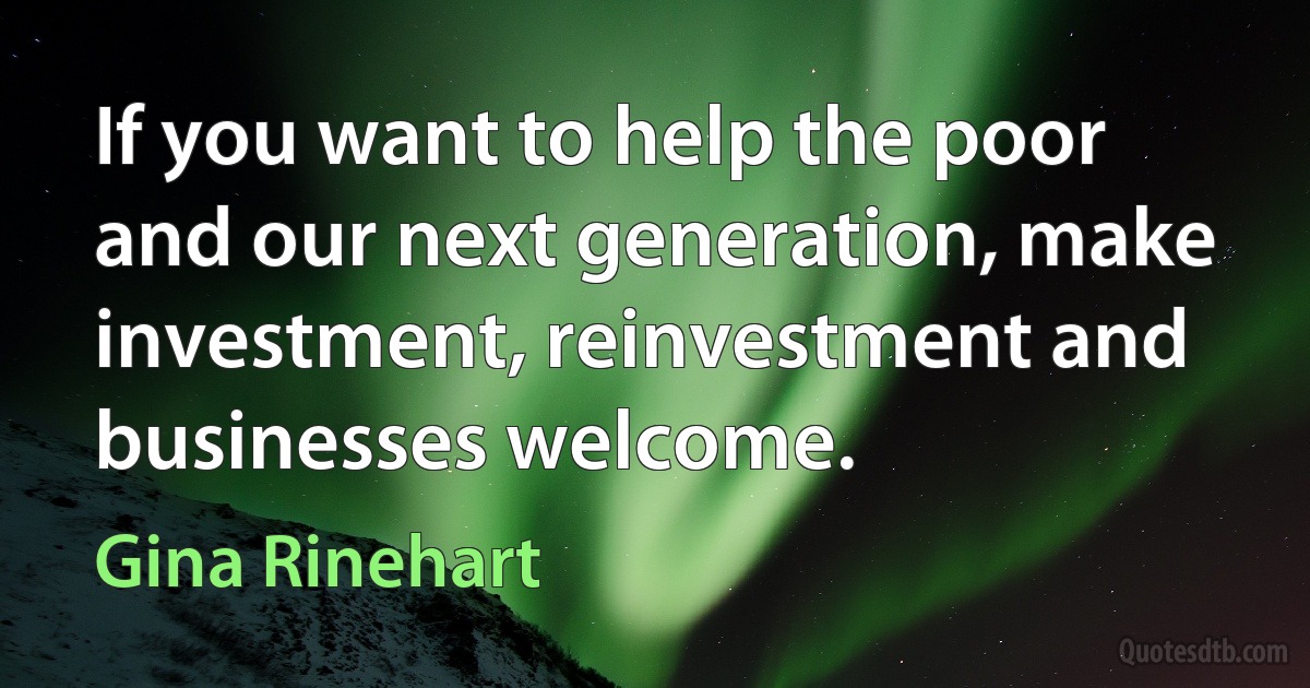 If you want to help the poor and our next generation, make investment, reinvestment and businesses welcome. (Gina Rinehart)