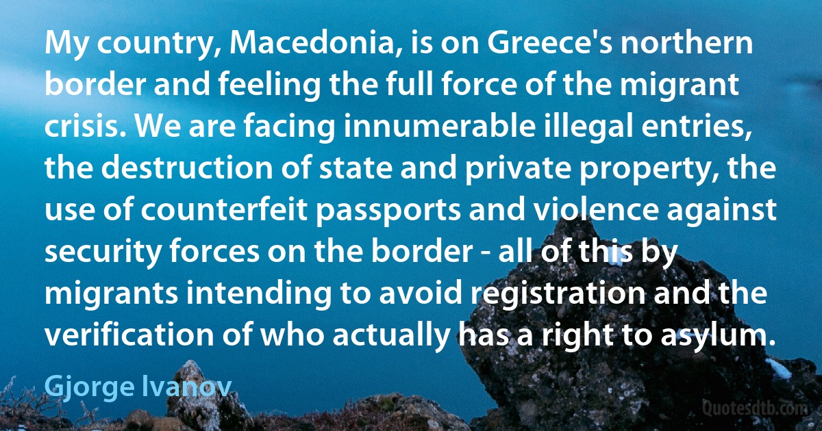 My country, Macedonia, is on Greece's northern border and feeling the full force of the migrant crisis. We are facing innumerable illegal entries, the destruction of state and private property, the use of counterfeit passports and violence against security forces on the border - all of this by migrants intending to avoid registration and the verification of who actually has a right to asylum. (Gjorge Ivanov)