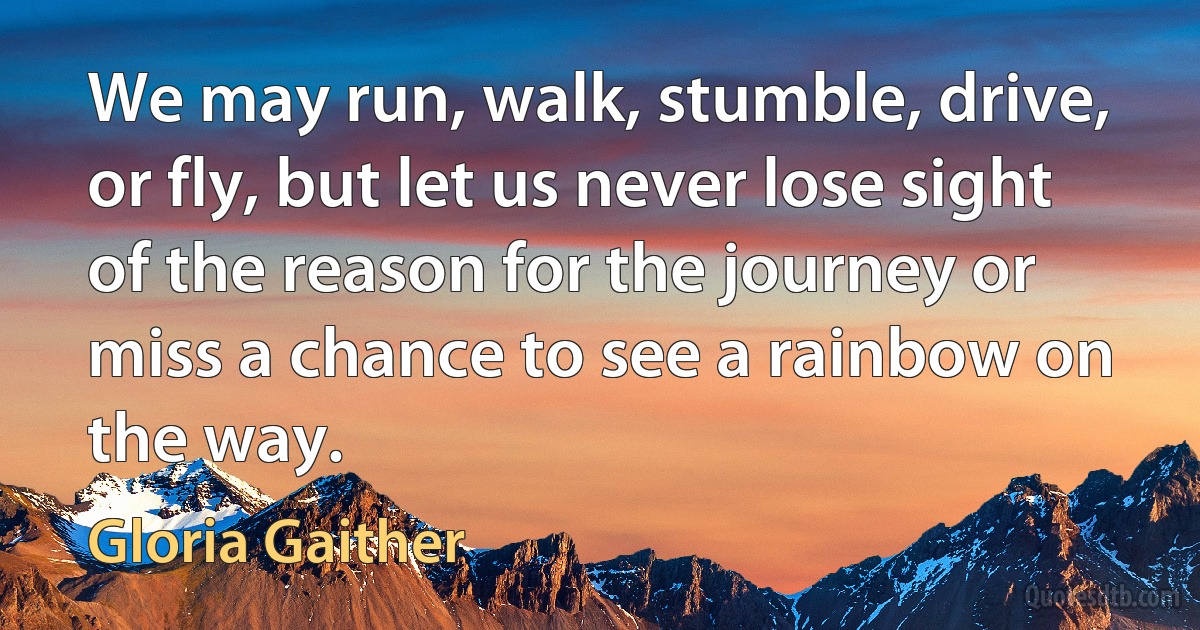 We may run, walk, stumble, drive, or fly, but let us never lose sight of the reason for the journey or miss a chance to see a rainbow on the way. (Gloria Gaither)