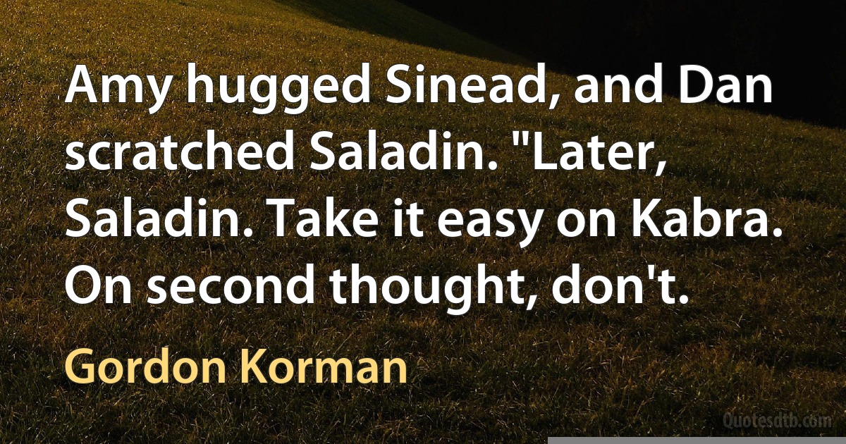 Amy hugged Sinead, and Dan scratched Saladin. "Later, Saladin. Take it easy on Kabra. On second thought, don't. (Gordon Korman)