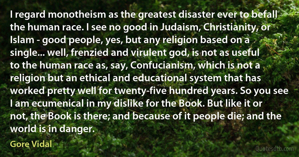 I regard monotheism as the greatest disaster ever to befall the human race. I see no good in Judaism, Christianity, or Islam - good people, yes, but any religion based on a single... well, frenzied and virulent god, is not as useful to the human race as, say, Confucianism, which is not a religion but an ethical and educational system that has worked pretty well for twenty-five hundred years. So you see I am ecumenical in my dislike for the Book. But like it or not, the Book is there; and because of it people die; and the world is in danger. (Gore Vidal)