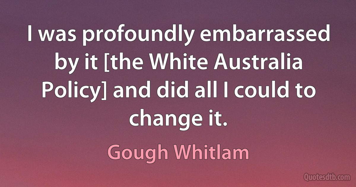 I was profoundly embarrassed by it [the White Australia Policy] and did all I could to change it. (Gough Whitlam)