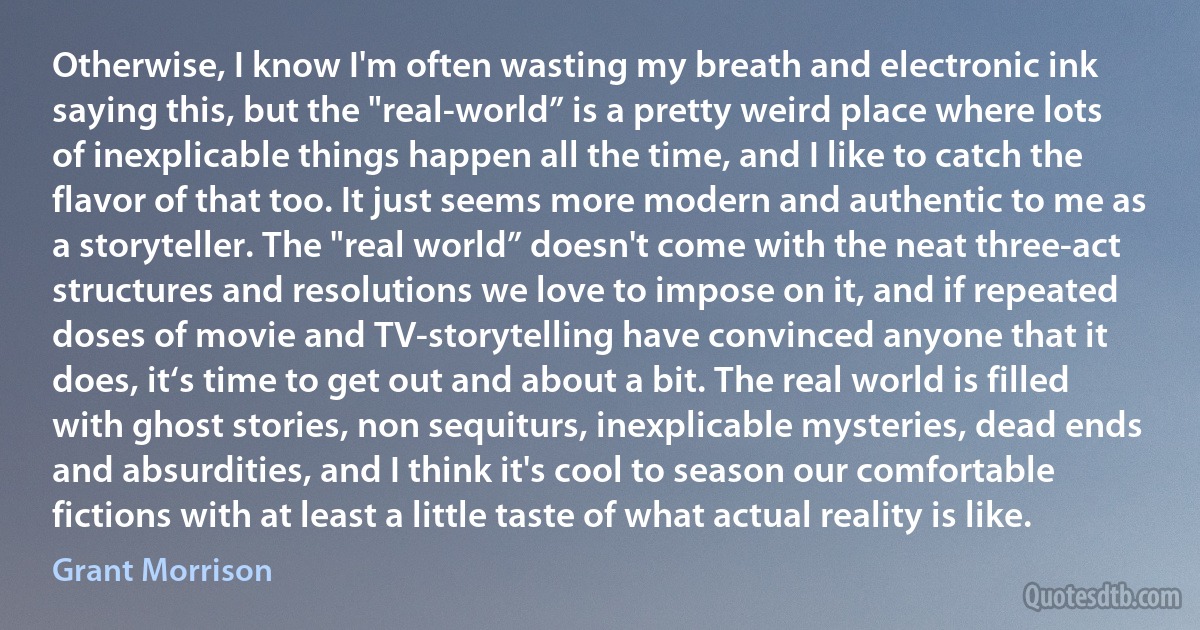 Otherwise, I know I'm often wasting my breath and electronic ink saying this, but the "real-world” is a pretty weird place where lots of inexplicable things happen all the time, and I like to catch the flavor of that too. It just seems more modern and authentic to me as a storyteller. The "real world” doesn't come with the neat three-act structures and resolutions we love to impose on it, and if repeated doses of movie and TV-storytelling have convinced anyone that it does, it‘s time to get out and about a bit. The real world is filled with ghost stories, non sequiturs, inexplicable mysteries, dead ends and absurdities, and I think it's cool to season our comfortable fictions with at least a little taste of what actual reality is like. (Grant Morrison)