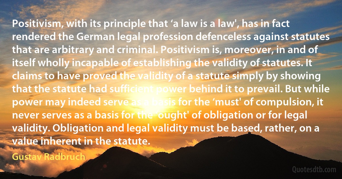 Positivism, with its principle that ‘a law is a law', has in fact rendered the German legal profession defenceless against statutes that are arbitrary and criminal. Positivism is, moreover, in and of itself wholly incapable of establishing the validity of statutes. It claims to have proved the validity of a statute simply by showing that the statute had sufficient power behind it to prevail. But while power may indeed serve as a basis for the ‘must' of compulsion, it never serves as a basis for the ‘ought' of obligation or for legal validity. Obligation and legal validity must be based, rather, on a value inherent in the statute. (Gustav Radbruch)