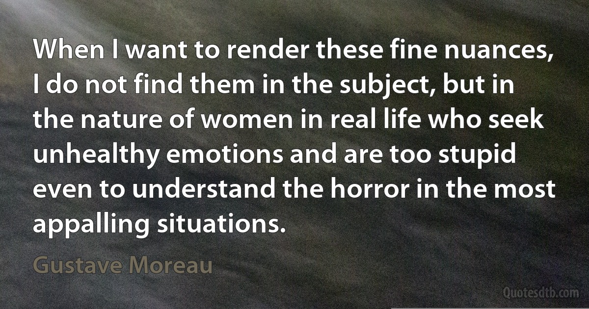 When I want to render these fine nuances, I do not find them in the subject, but in the nature of women in real life who seek unhealthy emotions and are too stupid even to understand the horror in the most appalling situations. (Gustave Moreau)