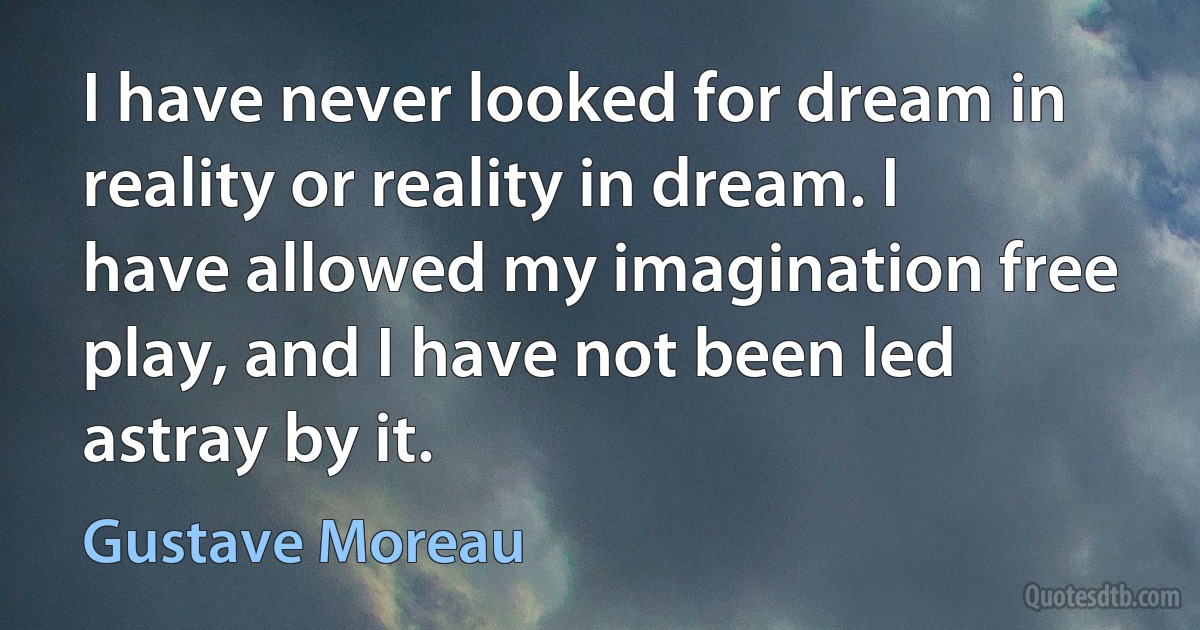 I have never looked for dream in reality or reality in dream. I have allowed my imagination free play, and I have not been led astray by it. (Gustave Moreau)