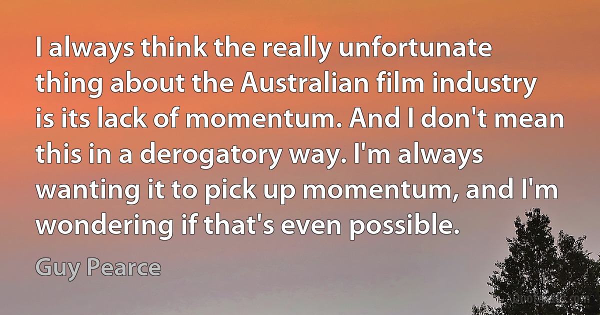 I always think the really unfortunate thing about the Australian film industry is its lack of momentum. And I don't mean this in a derogatory way. I'm always wanting it to pick up momentum, and I'm wondering if that's even possible. (Guy Pearce)