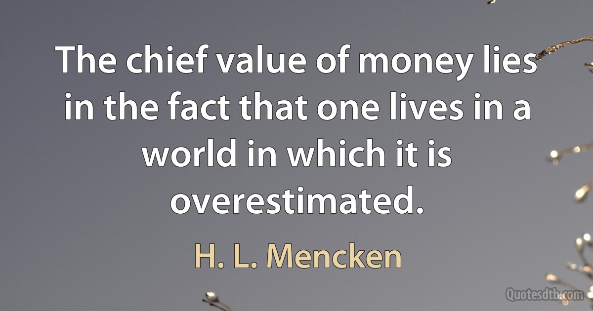 The chief value of money lies in the fact that one lives in a world in which it is overestimated. (H. L. Mencken)