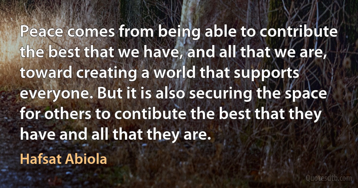 Peace comes from being able to contribute the best that we have, and all that we are, toward creating a world that supports everyone. But it is also securing the space for others to contibute the best that they have and all that they are. (Hafsat Abiola)