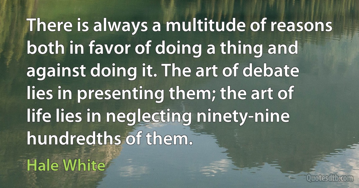 There is always a multitude of reasons both in favor of doing a thing and against doing it. The art of debate lies in presenting them; the art of life lies in neglecting ninety-nine hundredths of them. (Hale White)