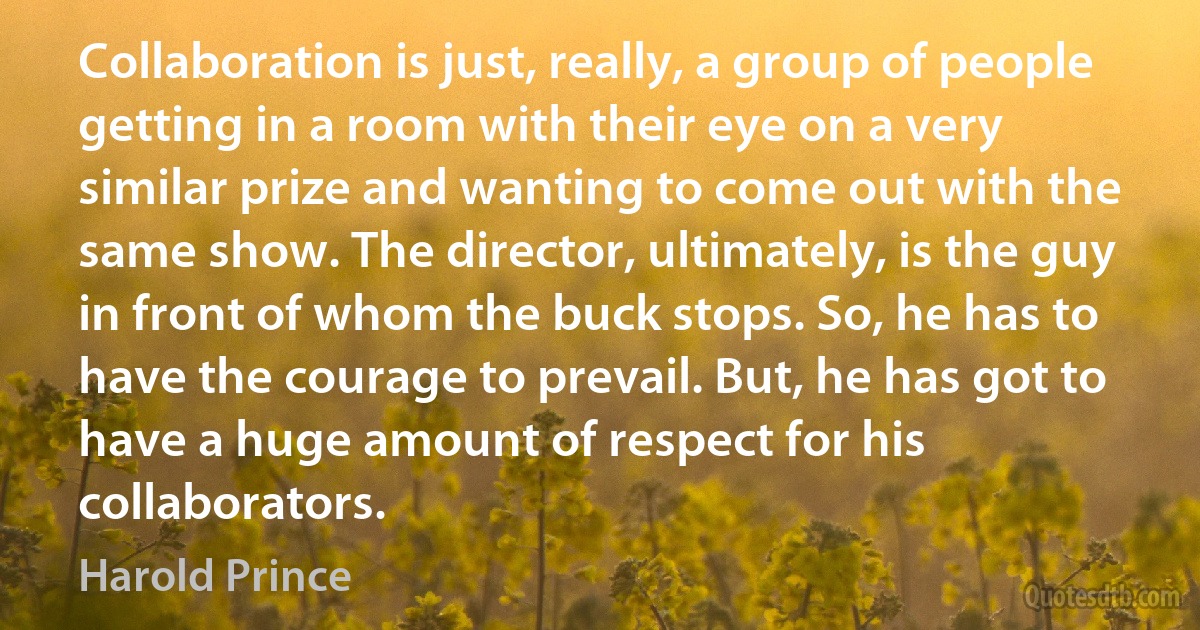 Collaboration is just, really, a group of people getting in a room with their eye on a very similar prize and wanting to come out with the same show. The director, ultimately, is the guy in front of whom the buck stops. So, he has to have the courage to prevail. But, he has got to have a huge amount of respect for his collaborators. (Harold Prince)