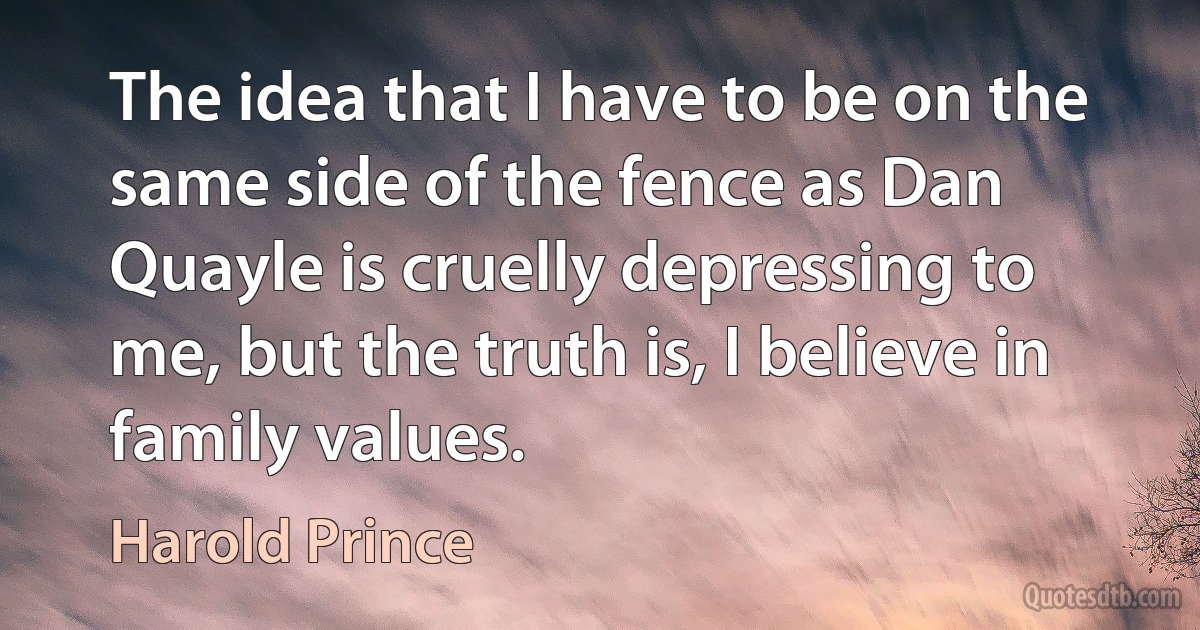 The idea that I have to be on the same side of the fence as Dan Quayle is cruelly depressing to me, but the truth is, I believe in family values. (Harold Prince)