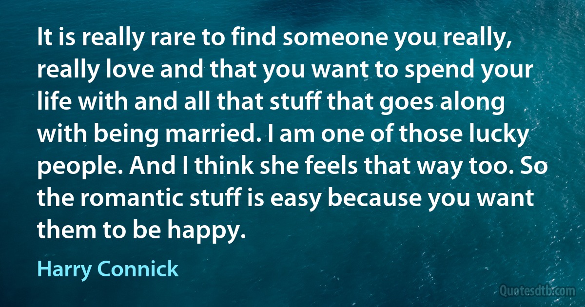 It is really rare to find someone you really, really love and that you want to spend your life with and all that stuff that goes along with being married. I am one of those lucky people. And I think she feels that way too. So the romantic stuff is easy because you want them to be happy. (Harry Connick)