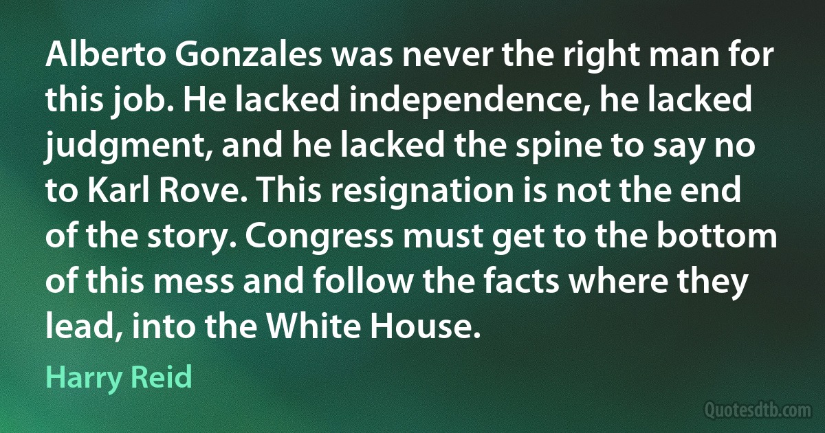 Alberto Gonzales was never the right man for this job. He lacked independence, he lacked judgment, and he lacked the spine to say no to Karl Rove. This resignation is not the end of the story. Congress must get to the bottom of this mess and follow the facts where they lead, into the White House. (Harry Reid)