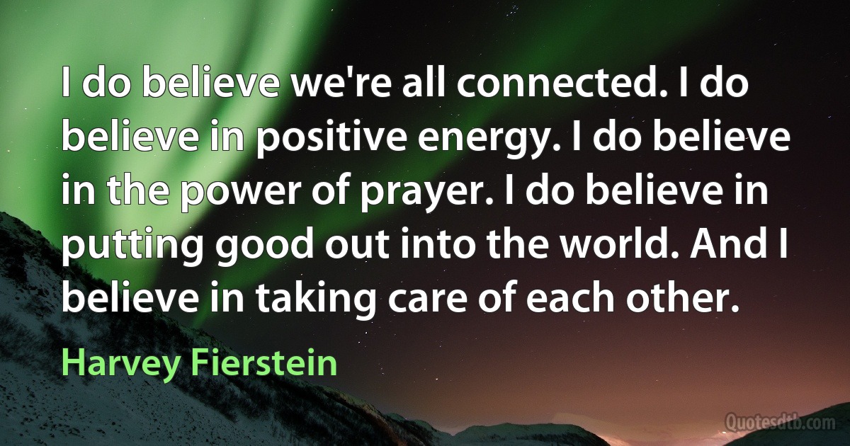 I do believe we're all connected. I do believe in positive energy. I do believe in the power of prayer. I do believe in putting good out into the world. And I believe in taking care of each other. (Harvey Fierstein)