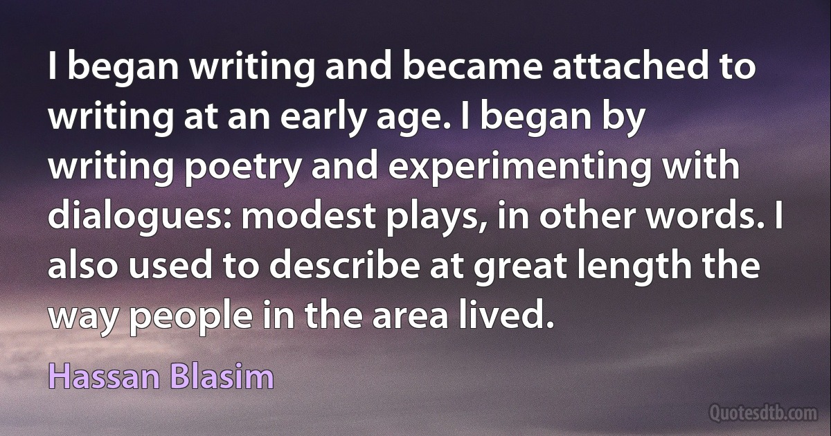 I began writing and became attached to writing at an early age. I began by writing poetry and experimenting with dialogues: modest plays, in other words. I also used to describe at great length the way people in the area lived. (Hassan Blasim)