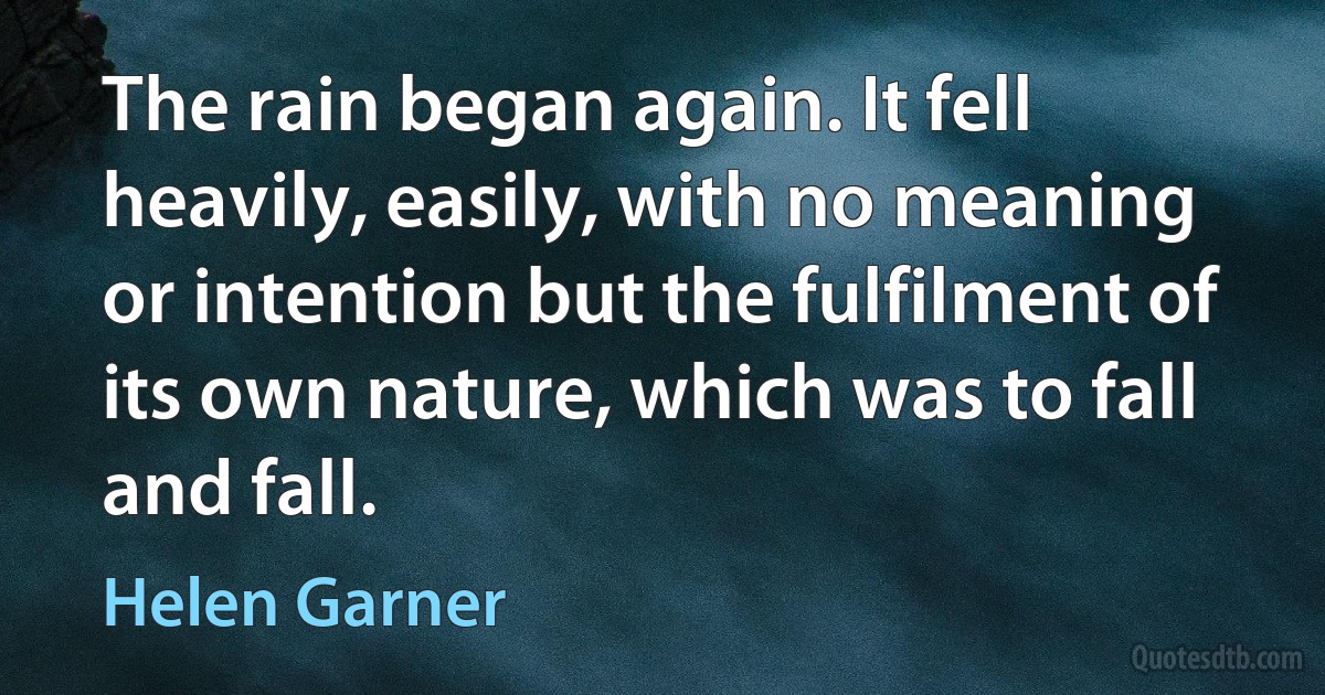 The rain began again. It fell heavily, easily, with no meaning or intention but the fulfilment of its own nature, which was to fall and fall. (Helen Garner)