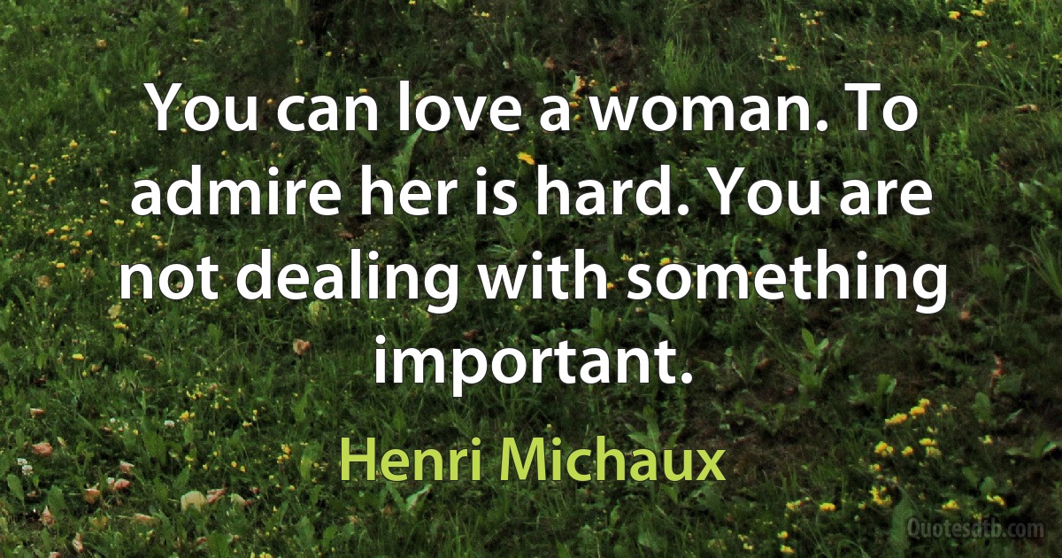 You can love a woman. To admire her is hard. You are not dealing with something important. (Henri Michaux)