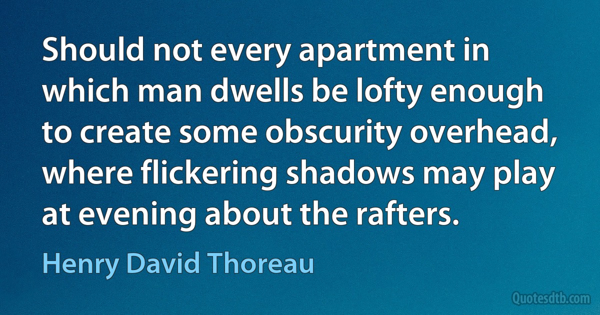 Should not every apartment in which man dwells be lofty enough to create some obscurity overhead, where flickering shadows may play at evening about the rafters. (Henry David Thoreau)