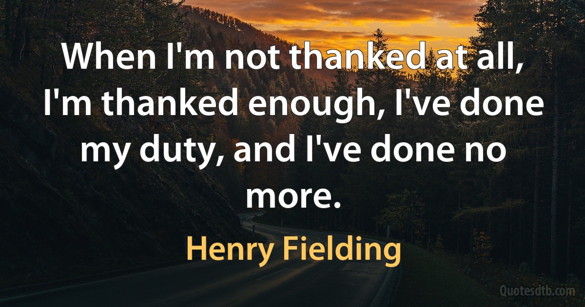 When I'm not thanked at all, I'm thanked enough, I've done my duty, and I've done no more. (Henry Fielding)