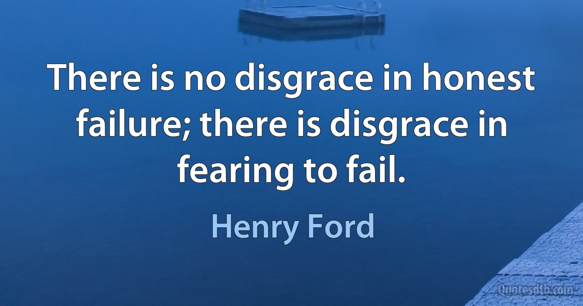 There is no disgrace in honest failure; there is disgrace in fearing to fail. (Henry Ford)