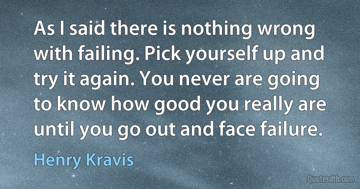 As I said there is nothing wrong with failing. Pick yourself up and try it again. You never are going to know how good you really are until you go out and face failure. (Henry Kravis)