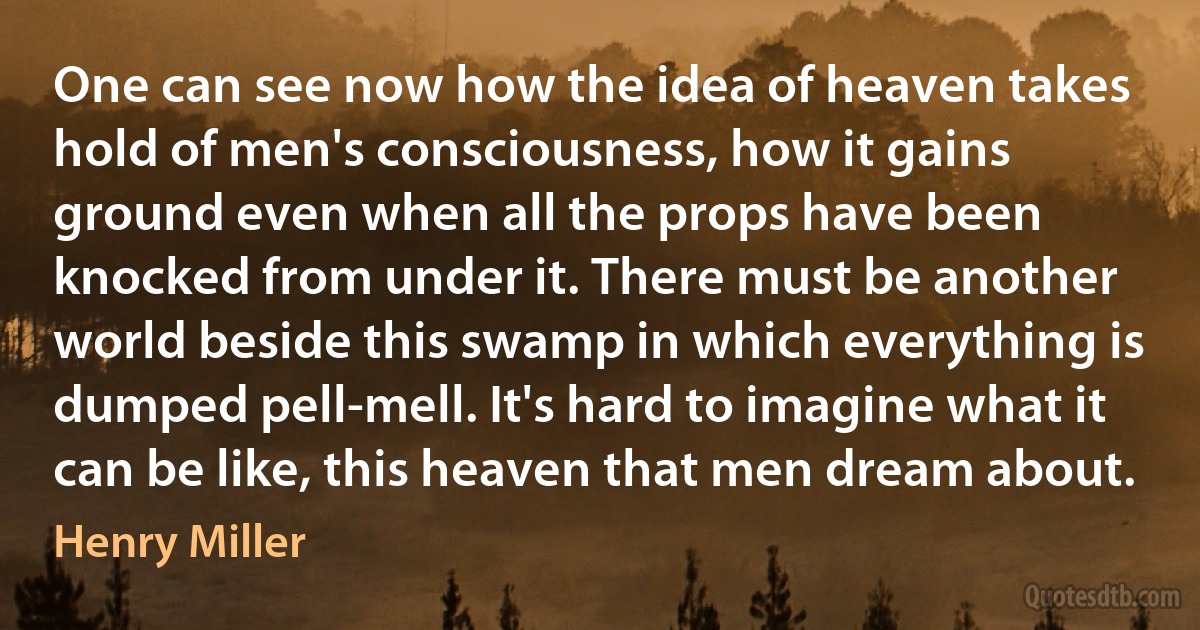 One can see now how the idea of heaven takes hold of men's consciousness, how it gains ground even when all the props have been knocked from under it. There must be another world beside this swamp in which everything is dumped pell-mell. It's hard to imagine what it can be like, this heaven that men dream about. (Henry Miller)