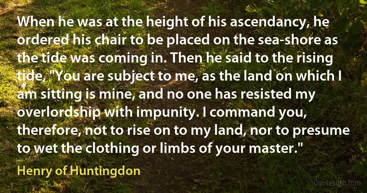 When he was at the height of his ascendancy, he ordered his chair to be placed on the sea-shore as the tide was coming in. Then he said to the rising tide, "You are subject to me, as the land on which I am sitting is mine, and no one has resisted my overlordship with impunity. I command you, therefore, not to rise on to my land, nor to presume to wet the clothing or limbs of your master." (Henry of Huntingdon)