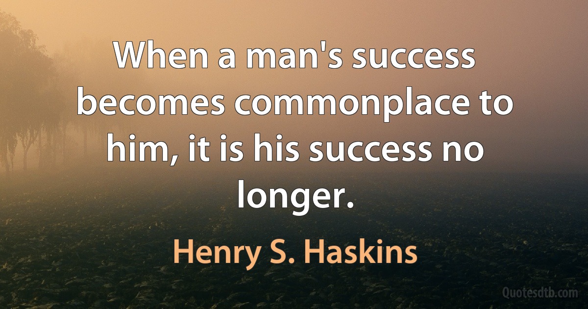 When a man's success becomes commonplace to him, it is his success no longer. (Henry S. Haskins)