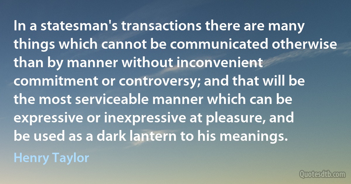 In a statesman's transactions there are many things which cannot be communicated otherwise than by manner without inconvenient commitment or controversy; and that will be the most serviceable manner which can be expressive or inexpressive at pleasure, and be used as a dark lantern to his meanings. (Henry Taylor)