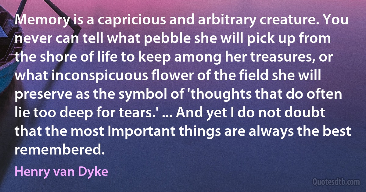 Memory is a capricious and arbitrary creature. You never can tell what pebble she will pick up from the shore of life to keep among her treasures, or what inconspicuous flower of the field she will preserve as the symbol of 'thoughts that do often lie too deep for tears.' ... And yet I do not doubt that the most Important things are always the best remembered. (Henry van Dyke)