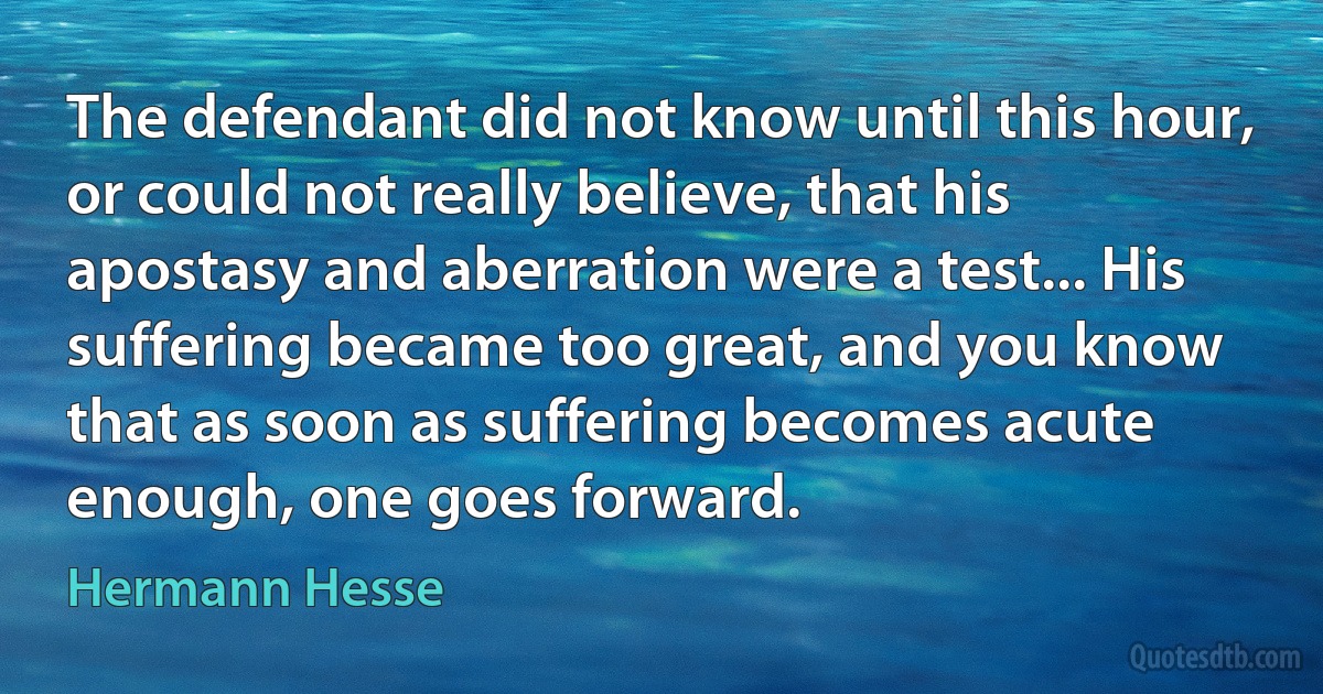 The defendant did not know until this hour, or could not really believe, that his apostasy and aberration were a test... His suffering became too great, and you know that as soon as suffering becomes acute enough, one goes forward. (Hermann Hesse)