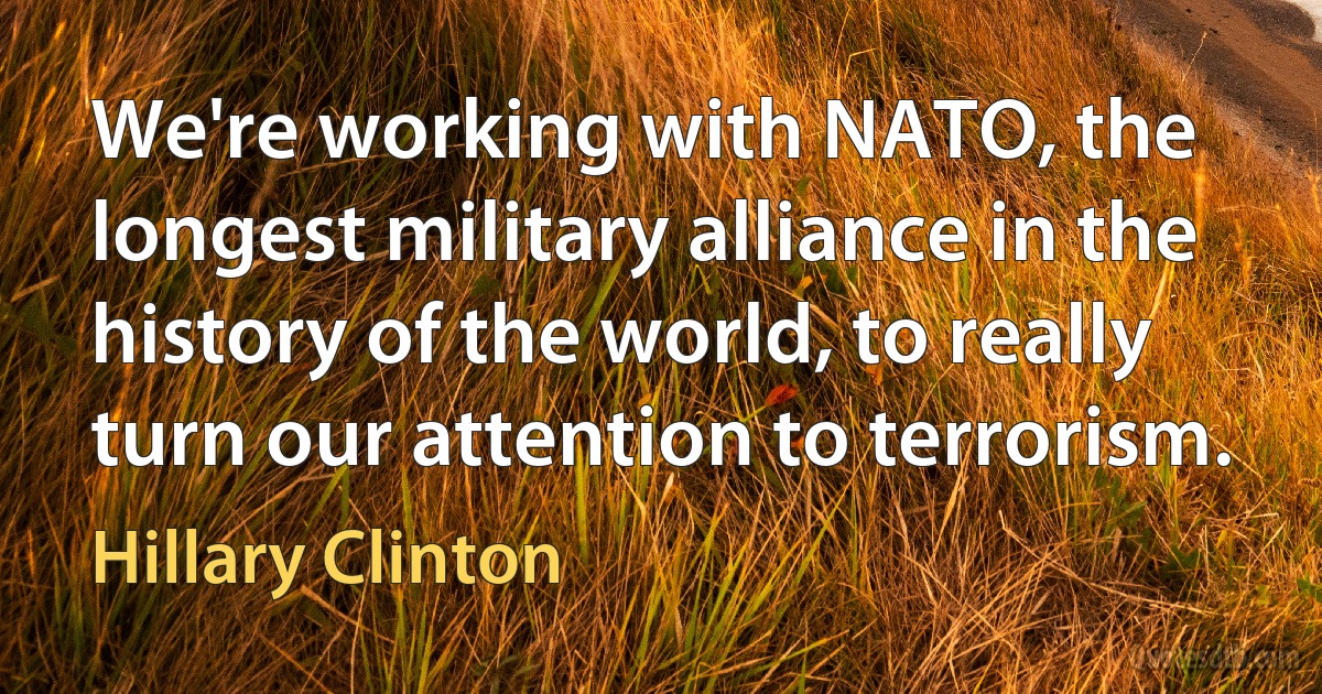 We're working with NATO, the longest military alliance in the history of the world, to really turn our attention to terrorism. (Hillary Clinton)