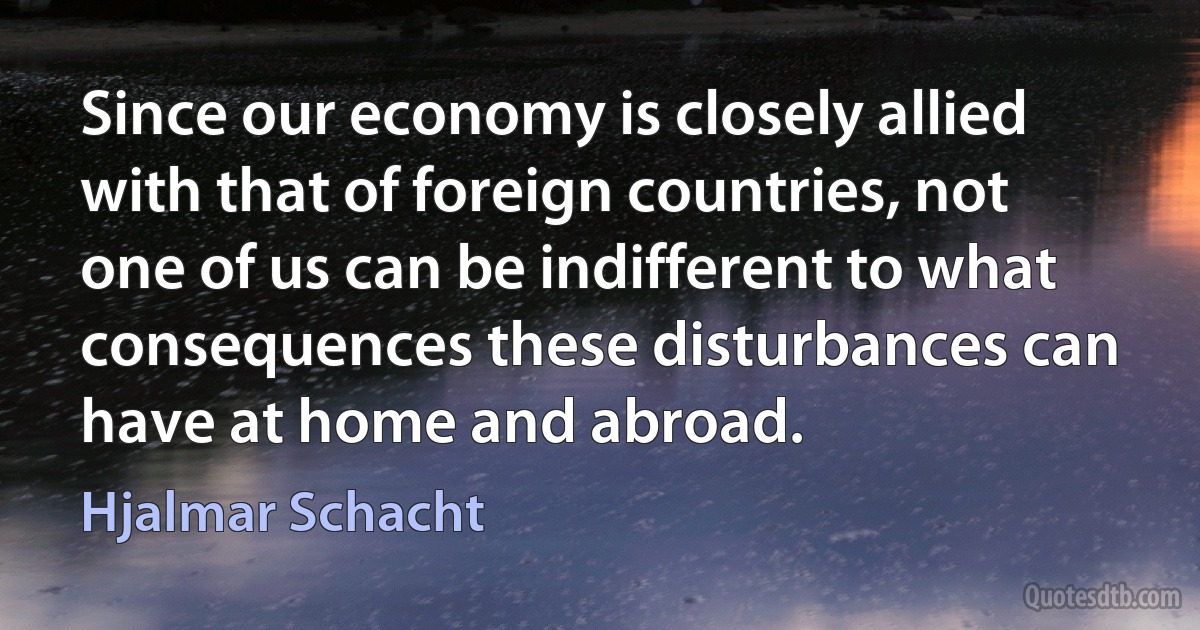 Since our economy is closely allied with that of foreign countries, not one of us can be indifferent to what consequences these disturbances can have at home and abroad. (Hjalmar Schacht)