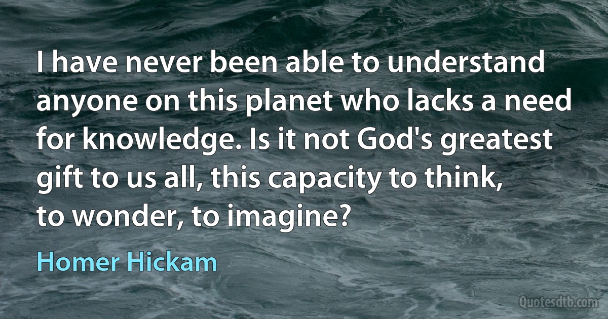 I have never been able to understand anyone on this planet who lacks a need for knowledge. Is it not God's greatest gift to us all, this capacity to think, to wonder, to imagine? (Homer Hickam)