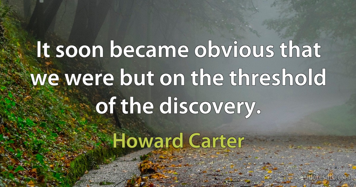 It soon became obvious that we were but on the threshold of the discovery. (Howard Carter)