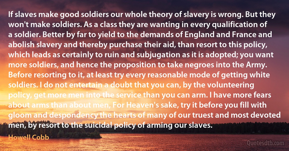 If slaves make good soldiers our whole theory of slavery is wrong. But they won't make soldiers. As a class they are wanting in every qualification of a soldier. Better by far to yield to the demands of England and France and abolish slavery and thereby purchase their aid, than resort to this policy, which leads as certainly to ruin and subjugation as it is adopted; you want more soldiers, and hence the proposition to take negroes into the Army. Before resorting to it, at least try every reasonable mode of getting white soldiers. I do not entertain a doubt that you can, by the volunteering policy, get more men into the service than you can arm. I have more fears about arms than about men, For Heaven's sake, try it before you fill with gloom and despondency the hearts of many of our truest and most devoted men, by resort to the suicidal policy of arming our slaves. (Howell Cobb)